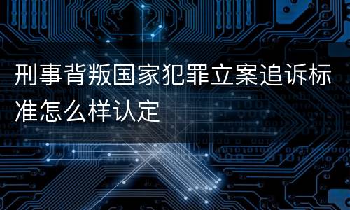 刑事背叛国家犯罪立案追诉标准怎么样认定