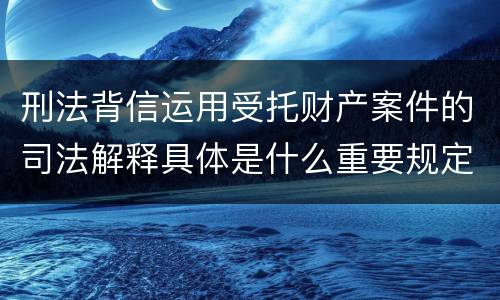 刑法背信运用受托财产案件的司法解释具体是什么重要规定