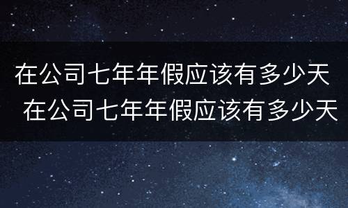 在公司七年年假应该有多少天 在公司七年年假应该有多少天休息