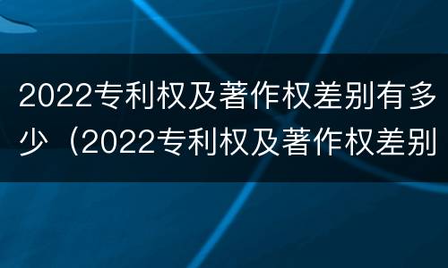 2022专利权及著作权差别有多少（2022专利权及著作权差别有多少个）