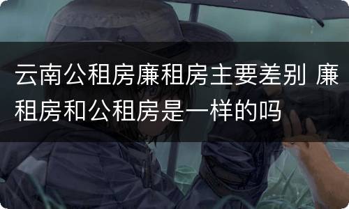 云南公租房廉租房主要差别 廉租房和公租房是一样的吗