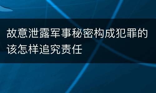 故意泄露军事秘密构成犯罪的该怎样追究责任