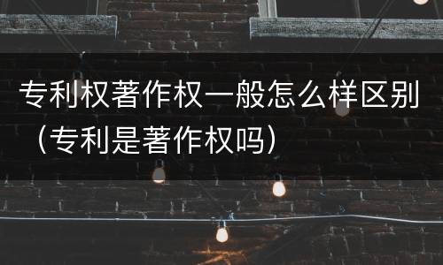 专利权著作权一般怎么样区别（专利是著作权吗）