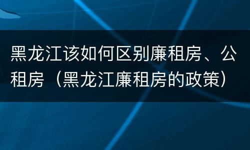 黑龙江该如何区别廉租房、公租房（黑龙江廉租房的政策）