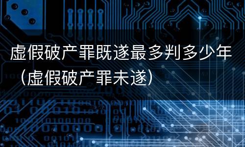 虚假破产罪既遂最多判多少年（虚假破产罪未遂）