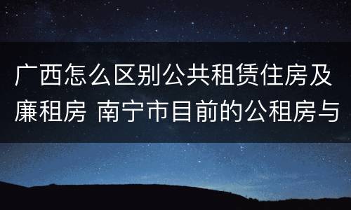 广西怎么区别公共租赁住房及廉租房 南宁市目前的公租房与廉租房的区别