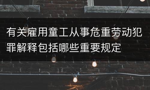 有关雇用童工从事危重劳动犯罪解释包括哪些重要规定