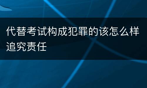 代替考试构成犯罪的该怎么样追究责任