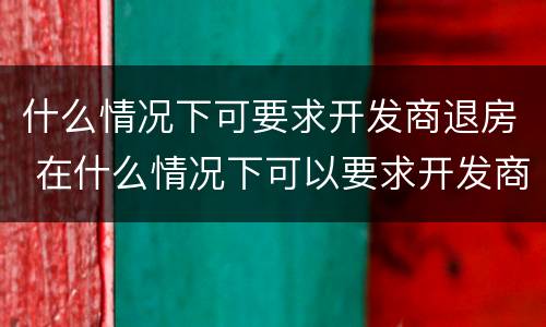 什么情况下可要求开发商退房 在什么情况下可以要求开发商退房