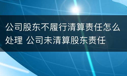 公司股东不履行清算责任怎么处理 公司未清算股东责任