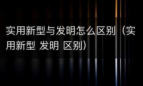 实用新型与发明怎么区别（实用新型 发明 区别）