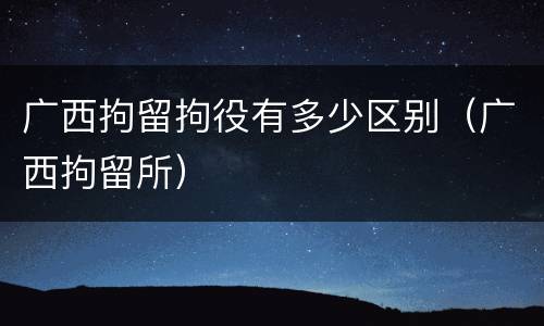 广西拘留拘役有多少区别（广西拘留所）