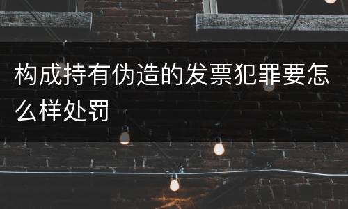 构成持有伪造的发票犯罪要怎么样处罚