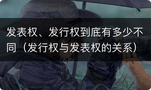 发表权、发行权到底有多少不同（发行权与发表权的关系）