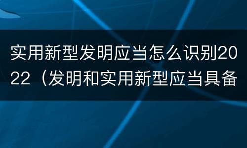 实用新型发明应当怎么识别2022（发明和实用新型应当具备）