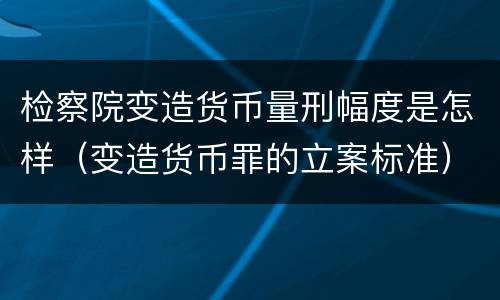 检察院变造货币量刑幅度是怎样（变造货币罪的立案标准）