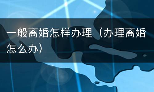 一般离婚怎样办理（办理离婚怎么办）