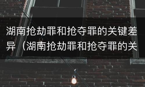湖南抢劫罪和抢夺罪的关键差异（湖南抢劫罪和抢夺罪的关键差异有哪些）