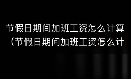节假日期间加班工资怎么计算（节假日期间加班工资怎么计算的）