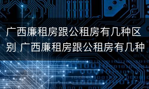 广西廉租房跟公租房有几种区别 广西廉租房跟公租房有几种区别在哪里