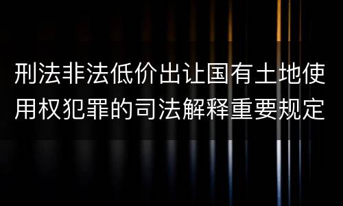 刑法非法低价出让国有土地使用权犯罪的司法解释重要规定包括什么