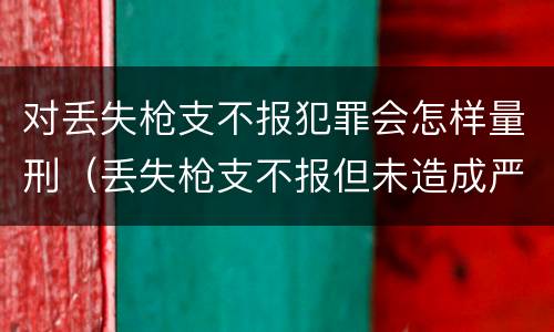 对丢失枪支不报犯罪会怎样量刑（丢失枪支不报但未造成严重后果）