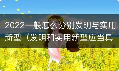 2022一般怎么分别发明与实用新型（发明和实用新型应当具备什么条件）