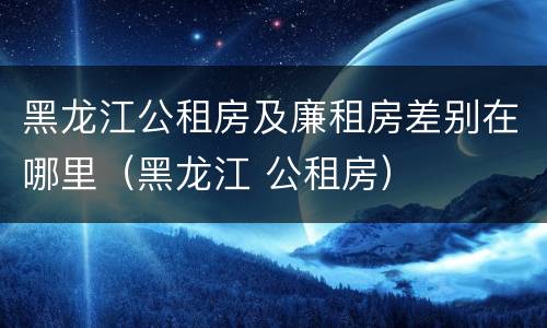 黑龙江公租房及廉租房差别在哪里（黑龙江 公租房）