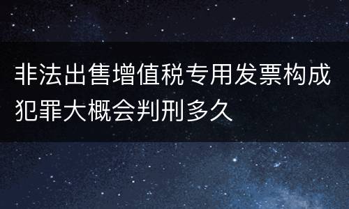 非法出售增值税专用发票构成犯罪大概会判刑多久