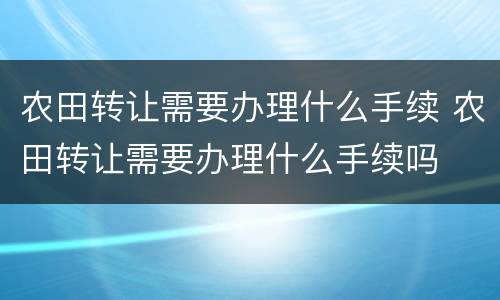 农田转让需要办理什么手续 农田转让需要办理什么手续吗