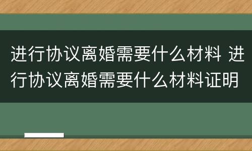 进行协议离婚需要什么材料 进行协议离婚需要什么材料证明