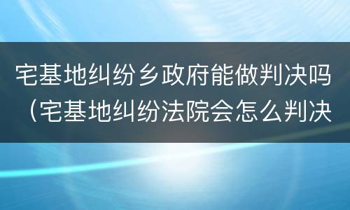 宅基地纠纷乡政府能做判决吗（宅基地纠纷法院会怎么判决）