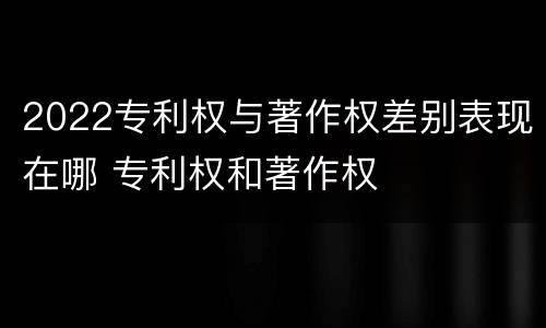 2022专利权与著作权差别表现在哪 专利权和著作权