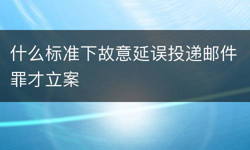 什么标准下故意延误投递邮件罪才立案
