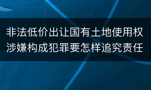 非法低价出让国有土地使用权涉嫌构成犯罪要怎样追究责任