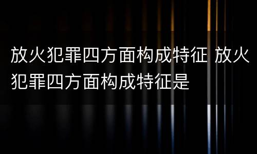放火犯罪四方面构成特征 放火犯罪四方面构成特征是