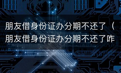 朋友借身份证办分期不还了（朋友借身份证办分期不还了咋办）
