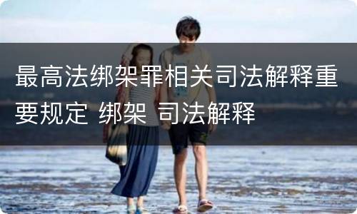 最高法绑架罪相关司法解释重要规定 绑架 司法解释