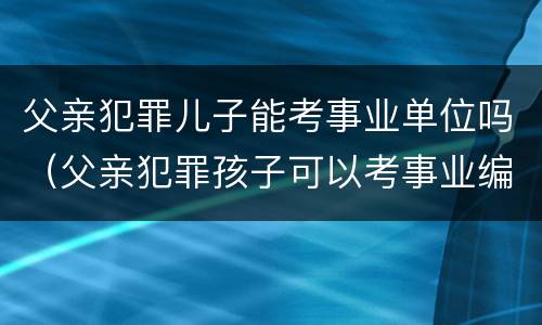 父亲犯罪儿子能考事业单位吗（父亲犯罪孩子可以考事业编吗）