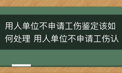 用人单位不申请工伤鉴定该如何处理 用人单位不申请工伤认定怎么办