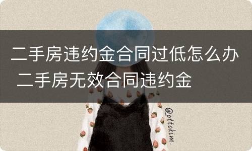 二手房违约金合同过低怎么办 二手房无效合同违约金