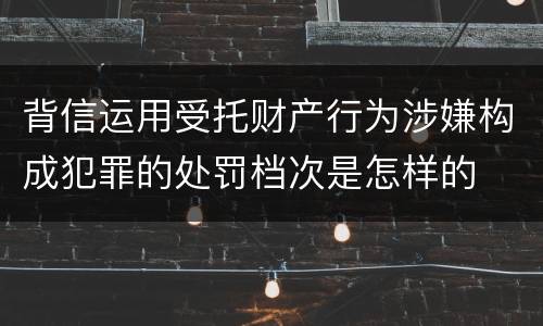 背信运用受托财产行为涉嫌构成犯罪的处罚档次是怎样的
