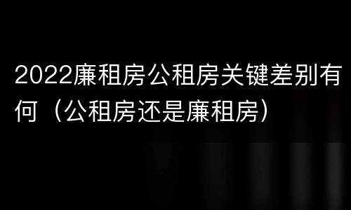 2022廉租房公租房关键差别有何（公租房还是廉租房）
