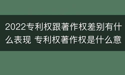 2022专利权跟著作权差别有什么表现 专利权著作权是什么意思