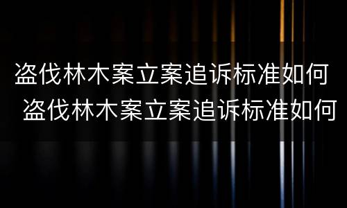 盗伐林木案立案追诉标准如何 盗伐林木案立案追诉标准如何写