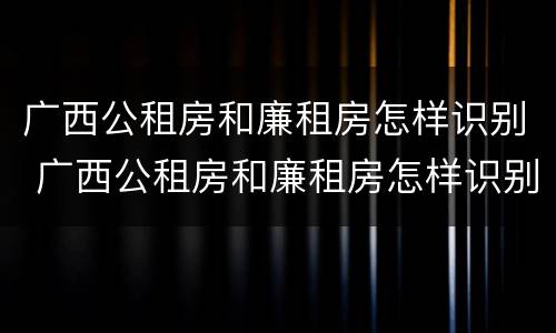 广西公租房和廉租房怎样识别 广西公租房和廉租房怎样识别真假