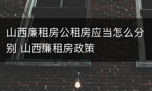 山西廉租房公租房应当怎么分别 山西廉租房政策