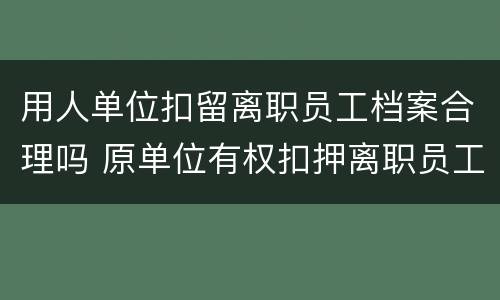 用人单位扣留离职员工档案合理吗 原单位有权扣押离职员工档案吗?