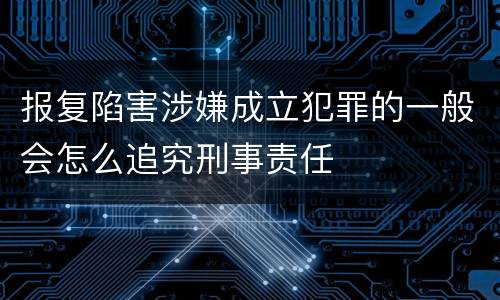 报复陷害涉嫌成立犯罪的一般会怎么追究刑事责任