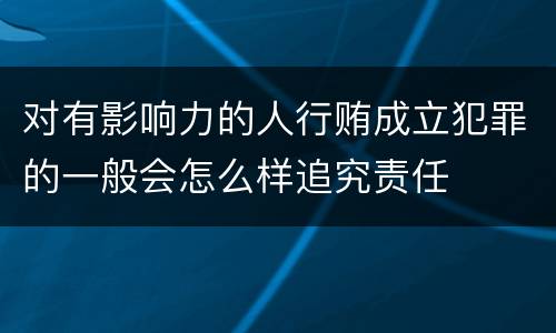 对有影响力的人行贿成立犯罪的一般会怎么样追究责任
